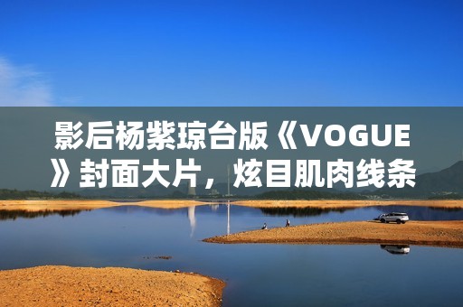 影后杨紫琼台版《VOGUE》封面大片，炫目肌肉线条闪耀岁月之美