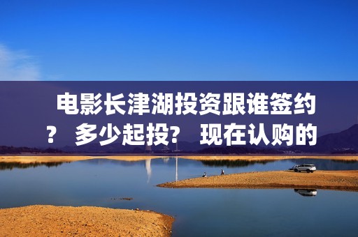   电影长津湖投资跟谁签约？ 多少起投?   现在认购的份额真实吗？(长津湖电影筹备)