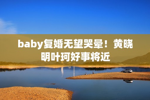 baby复婚无望哭晕!黄晓明叶珂好事将近 baby复婚无望哭晕!黄晓明叶珂好事将近