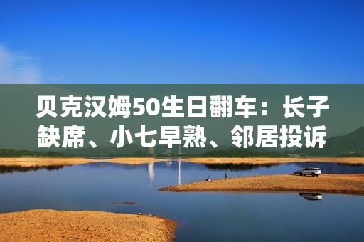 贝克汉姆50生日翻车：长子缺席、小七早熟、邻居投诉…人设崩塌？