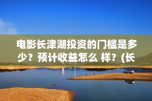 电影长津湖投资的门槛是多少？预计收益怎么 样？(长津湖电影投资项目)