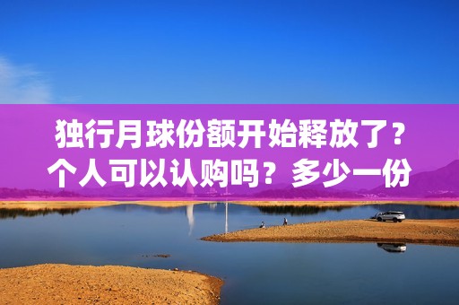 独行月球份额开始释放了?个人可以认购吗?多少一份?成本多少?(独行月球演员表) 独行月球份额开始释放了?个人可以认购吗?多少一份?成本多少?(独行月球演员表)