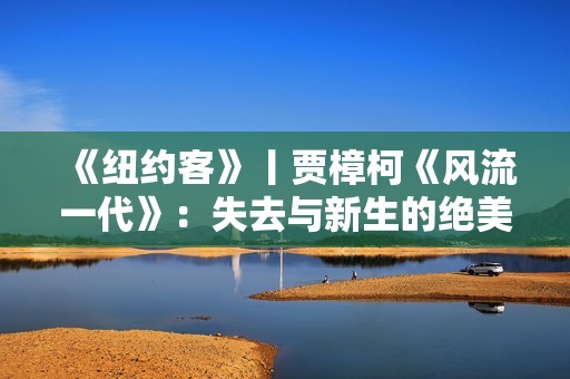 《纽约客》丨贾樟柯《风流一代》：失去与新生的绝美影像