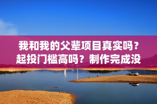 我和我的父辈项目真实吗？起投门槛高吗？制作完成没有？(我和我的父辈立项)