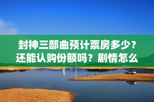 封神三部曲预计票房多少？还能认购份额吗？剧情怎么样？(封神三部曲拍了多久)