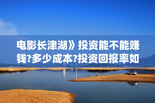 电影长津湖》投资能不能赚钱?多少成本?投资回报率如何?(长津湖 电影)