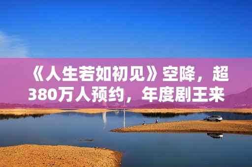 《人生若如初见》空降，超380万人预约，年度剧王来轰炸影视圈了