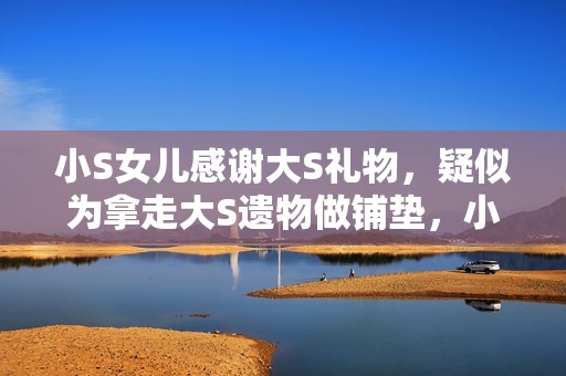 小S女儿感谢大S礼物，疑似为拿走大S遗物做铺垫，小玥儿太惨了