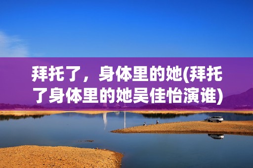 拜托了，身体里的她(拜托了身体里的她吴佳怡演谁)