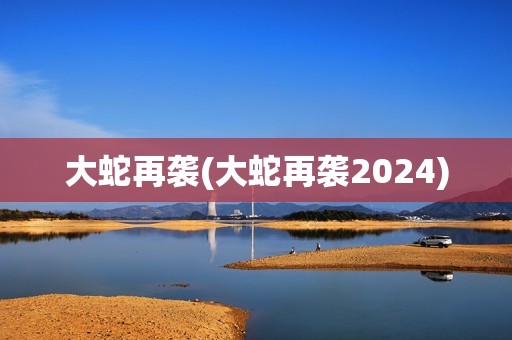大蛇再袭(大蛇再袭2024)