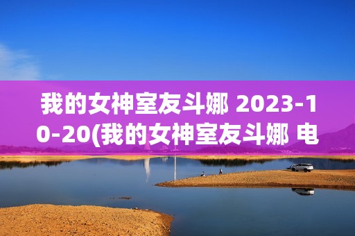 我的女神室友斗娜 2023-10-20(我的女神室友斗娜 电视剧吻戏第几集)