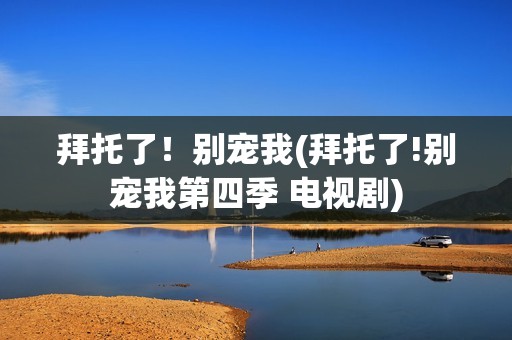 拜托了！别宠我(拜托了!别宠我第四季 电视剧)