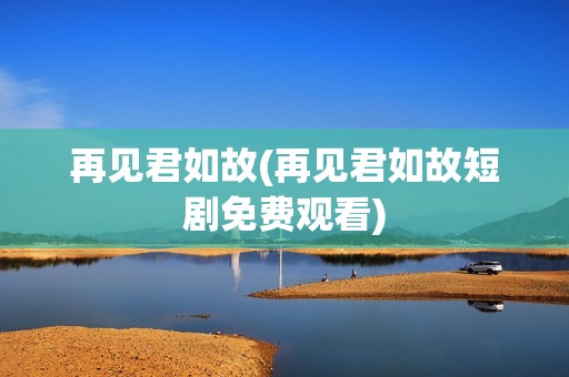 再见君如故(再见君如故短剧免费观看)