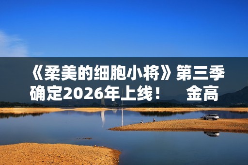 《柔美的细胞小将》第三季确定2026年上线！　金高银：将画下圆满句点