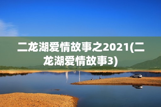 二龙湖爱情故事之2021(二龙湖爱情故事3)