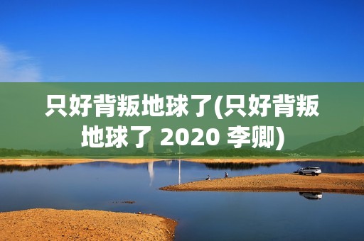 只好背叛地球了(只好背叛地球了 2020 李卿)