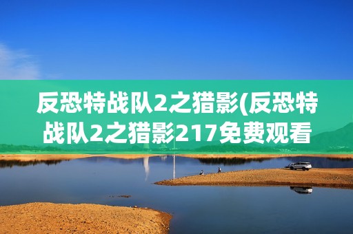 反恐特战队2之猎影(反恐特战队2之猎影217免费观看完整版)