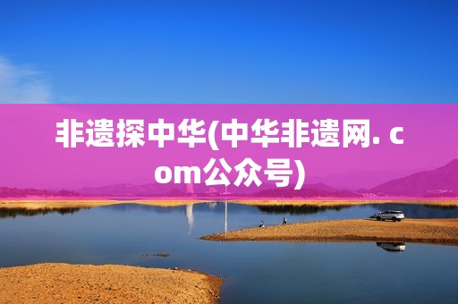 非遗探中华(中华非遗网. com公众号)