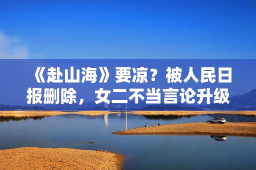 《赴山海》要凉？被人民日报删除，女二不当言论升级，成毅遭连累