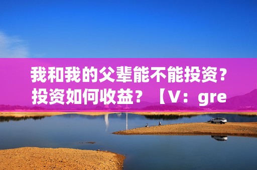 我和我的父辈能不能投资？投资如何收益？【V：grey121415】(我和我的父辈是真事吗)