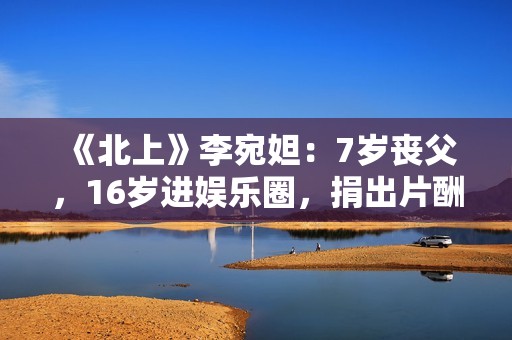 《北上》李宛妲：7岁丧父，16岁进娱乐圈，捐出片酬支持环保