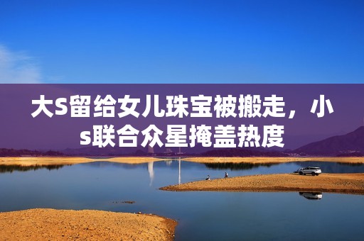 大S留给女儿珠宝被搬走，小s联合众星掩盖热度