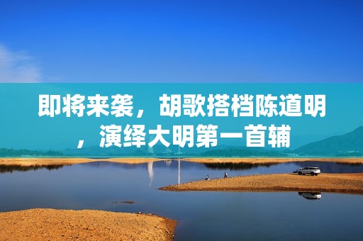 即将来袭，胡歌搭档陈道明，演绎大明第一首辅