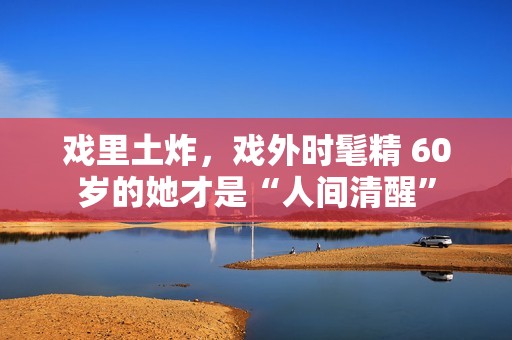 戏里土炸，戏外时髦精 60岁的她才是“人间清醒”