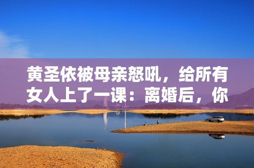 黄圣依被母亲怒吼，给所有女人上了一课：离婚后，你就没有家了