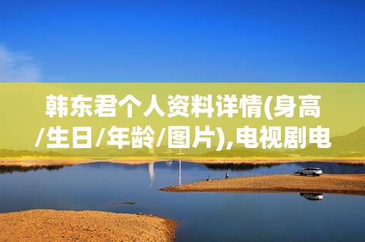 韩东君个人资料详情(身高/生日/年龄/图片),电视剧电影作品