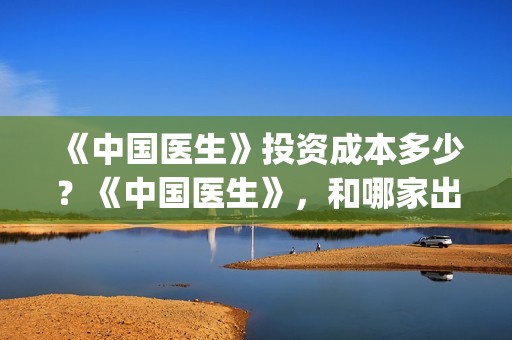 《中国医生》投资成本多少？《中国医生》，和哪家出品方公司签约？(《中国医生》口碑)