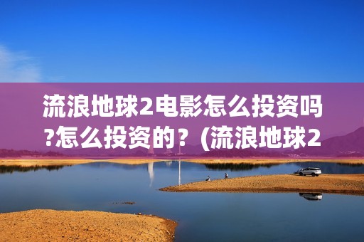 流浪地球2电影怎么投资吗?怎么投资的？(流浪地球2电影什么时候上映)