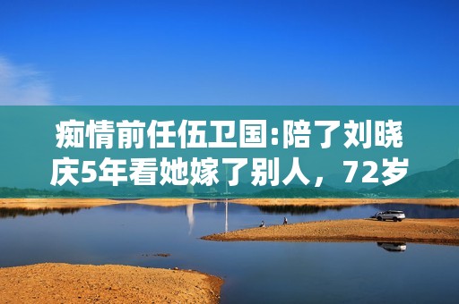 痴情前任伍卫国:陪了刘晓庆5年看她嫁了别人，72岁仍孤身一人