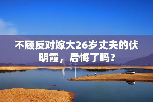 不顾反对嫁大26岁丈夫的伏明霞，后悔了吗？