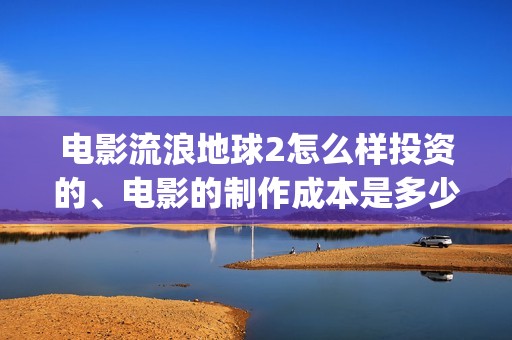 电影流浪地球2怎么样投资的、电影的制作成本是多少、(电影流浪地球2完整版)