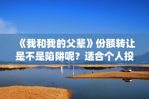 《我和我的父辈》份额转让是不是陷阱呢？适合个人投资吗？(我和我的父辈之乘风)