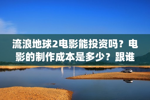 流浪地球2电影能投资吗？电影的制作成本是多少？跟谁投？(流浪地球2电影在线高清)
