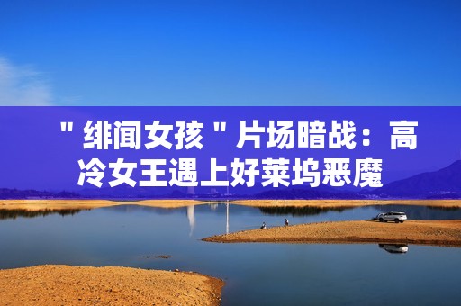 ＂绯闻女孩＂片场暗战：高冷女王遇上好莱坞恶魔