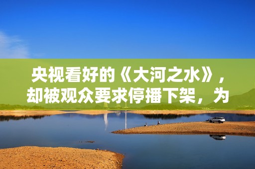 央视看好的《大河之水》，却被观众要求停播下架，为什么骂声一片