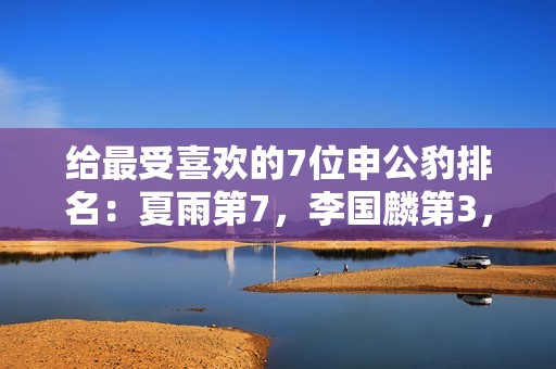 给最受喜欢的7位申公豹排名：夏雨第7，李国麟第3，第1名实至名归