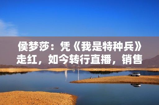 侯梦莎：凭《我是特种兵》走红，如今转行直播，销售额破8.5亿