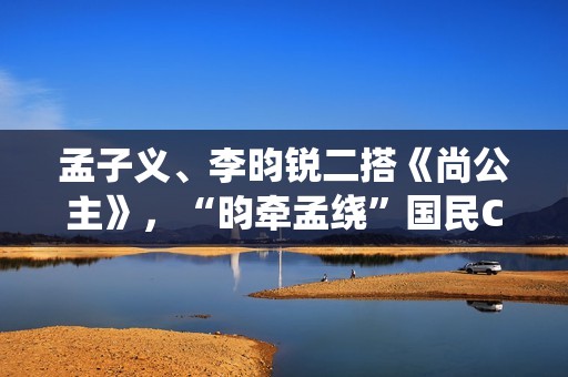 孟子义、李昀锐二搭《尚公主》，“昀牵孟绕”国民CP备受期待！