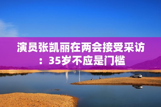 演员张凯丽在两会接受采访：35岁不应是门槛