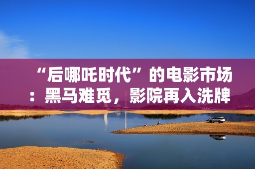 “后哪吒时代”的电影市场：黑马难觅，影院再入洗牌周期