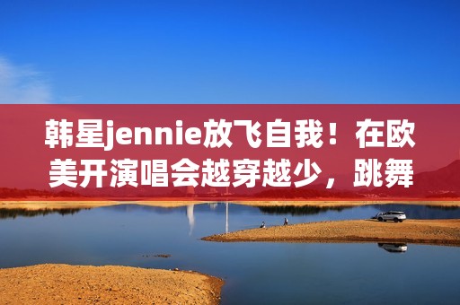 韩星jennie放飞自我！在欧美开演唱会越穿越少，跳舞姿势很尴尬