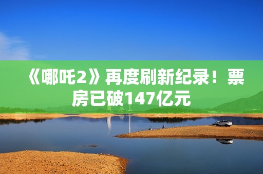 《哪吒2》再度刷新纪录！票房已破147亿元