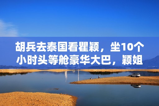 胡兵去泰国看瞿颖，坐10个小时头等舱豪华大巴，颖姐清迈豪宅曝光