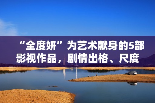 “全度妍”为艺术献身的5部影视作品，剧情出格、尺度大胆