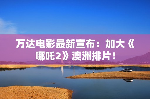 万达电影最新宣布：加大《哪吒2》澳洲排片！