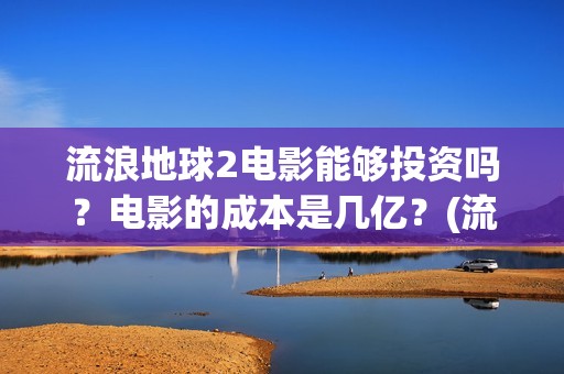 流浪地球2电影能够投资吗？电影的成本是几亿？(流浪地球2电影票房累计多少亿)